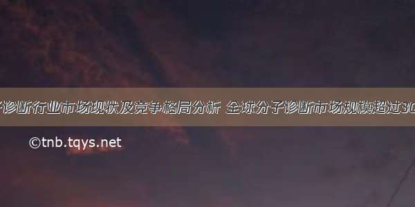 全球分子诊断行业市场现状及竞争格局分析 全球分子诊断市场规模超过300亿美元