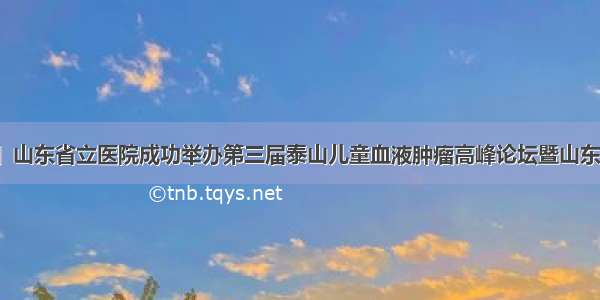 「学术交流」山东省立医院成功举办第三届泰山儿童血液肿瘤高峰论坛暨山东省儿科医疗质