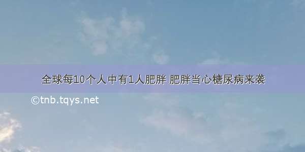 全球每10个人中有1人肥胖 肥胖当心糖尿病来袭