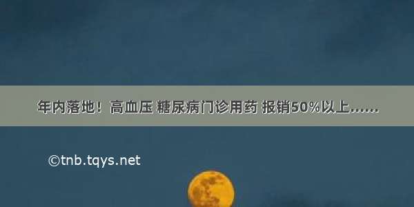 年内落地！高血压 糖尿病门诊用药 报销50%以上......