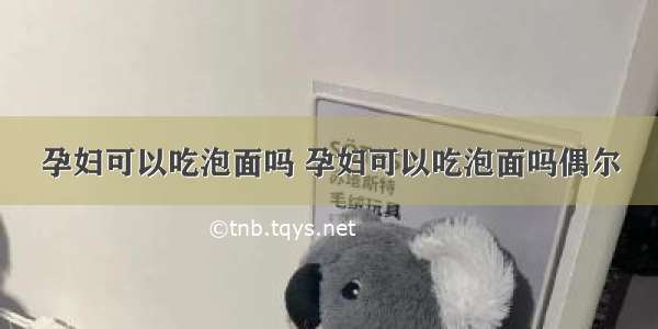 孕妇可以吃泡面吗 孕妇可以吃泡面吗偶尔