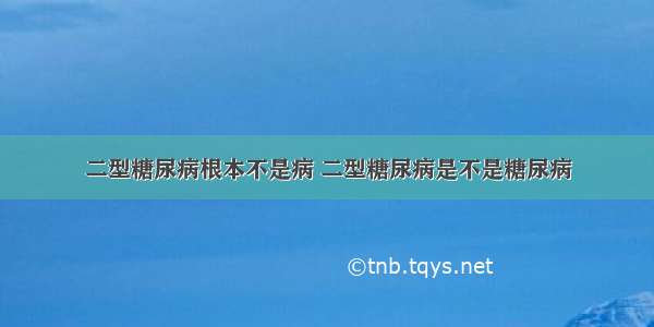 二型糖尿病根本不是病 二型糖尿病是不是糖尿病