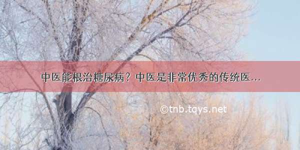 中医能根治糖尿病？中医是非常优秀的传统医...