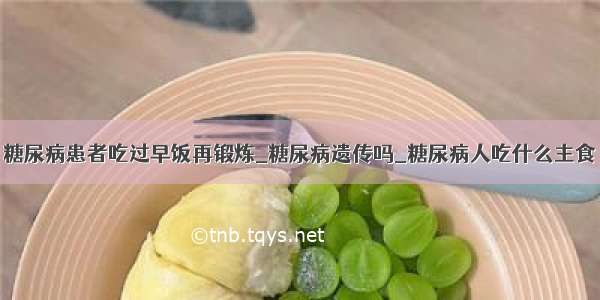 糖尿病患者吃过早饭再锻炼_糖尿病遗传吗_糖尿病人吃什么主食