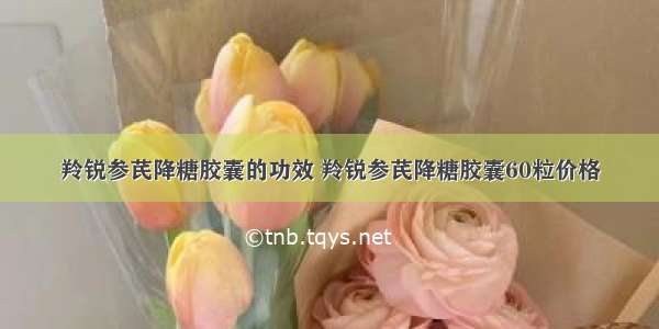 羚锐参芪降糖胶囊的功效 羚锐参芪降糖胶囊60粒价格