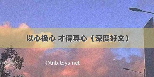 以心换心 才得真心（深度好文）