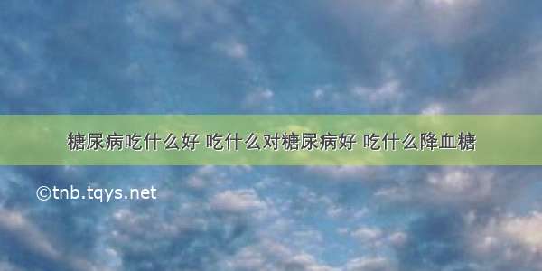 糖尿病吃什么好 吃什么对糖尿病好 吃什么降血糖