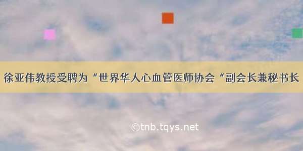 徐亚伟教授受聘为“世界华人心血管医师协会“副会长兼秘书长