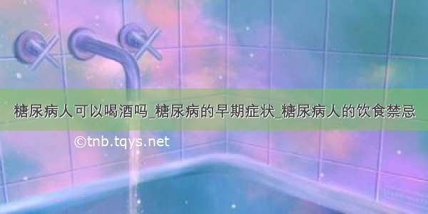 糖尿病人可以喝酒吗_糖尿病的早期症状_糖尿病人的饮食禁忌