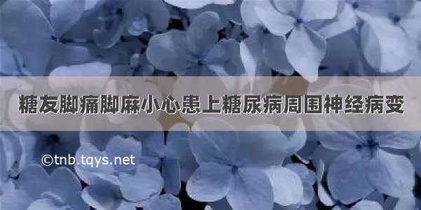 糖友脚痛脚麻小心患上糖尿病周围神经病变