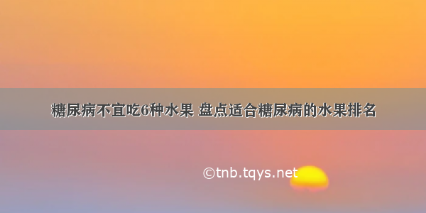 糖尿病不宜吃6种水果 盘点适合糖尿病的水果排名