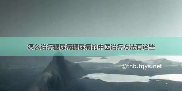 怎么治疗糖尿病糖尿病的中医治疗方法有这些