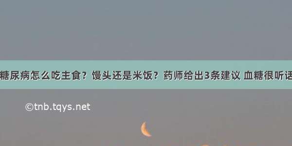 糖尿病怎么吃主食？馒头还是米饭？药师给出3条建议 血糖很听话