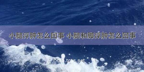 小腿浮肿怎么回事 小腿和脚浮肿怎么回事