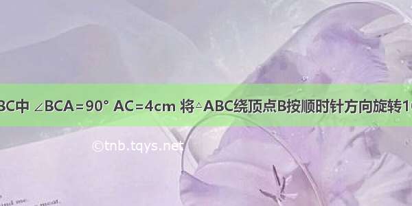 如图 Rt△ABC中 ∠BCA=90° AC=4cm 将△ABC绕顶点B按顺时针方向旋转100°到△BDE