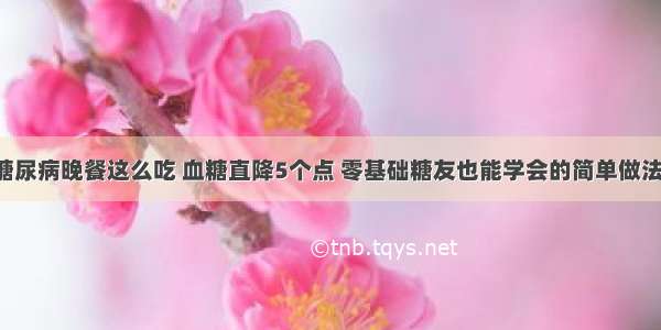 糖尿病晚餐这么吃 血糖直降5个点 零基础糖友也能学会的简单做法！