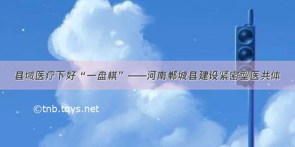 县域医疗下好“一盘棋”——河南郸城县建设紧密型医共体