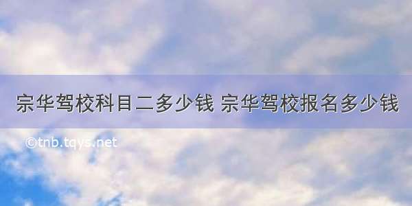 宗华驾校科目二多少钱 宗华驾校报名多少钱