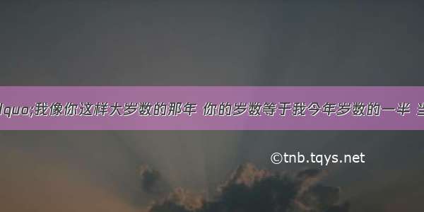 甲对乙说：“我像你这样大岁数的那年 你的岁数等于我今年岁数的一半 当你到我这样大