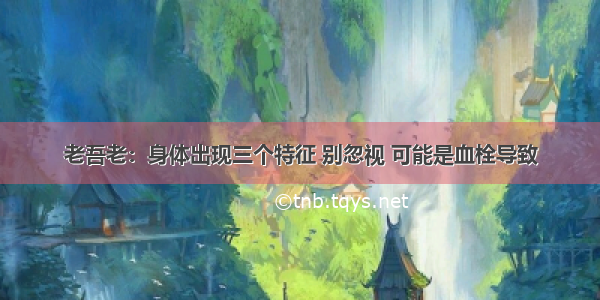 老吾老：身体出现三个特征 别忽视 可能是血栓导致