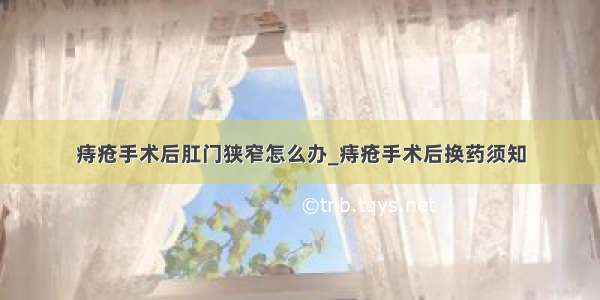 痔疮手术后肛门狭窄怎么办_痔疮手术后换药须知