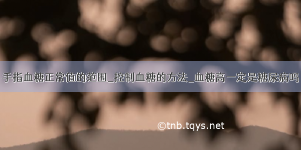 手指血糖正常值的范围_控制血糖的方法_血糖高一定是糖尿病吗