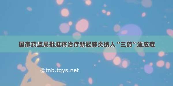 国家药监局批准将治疗新冠肺炎纳入“三药”适应症