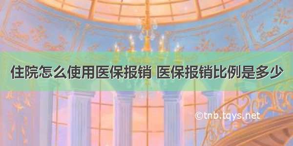 住院怎么使用医保报销 医保报销比例是多少