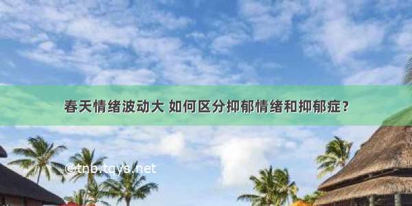 春天情绪波动大 如何区分抑郁情绪和抑郁症？