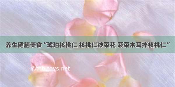 养生健脑美食“琥珀核桃仁 核桃仁炒菜花 菠菜木耳拌核桃仁”