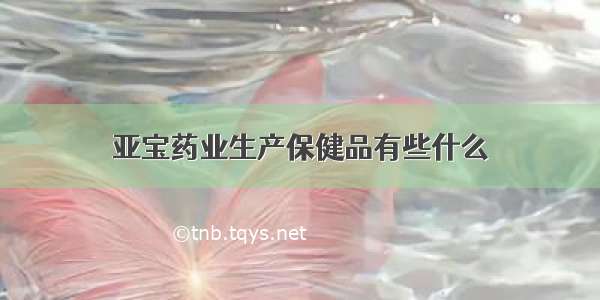 亚宝药业生产保健品有些什么