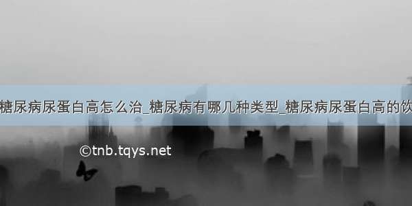 ​糖尿病尿蛋白高怎么治_糖尿病有哪几种类型_糖尿病尿蛋白高的饮食