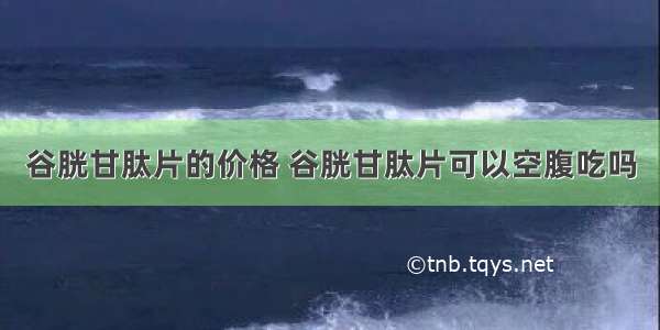 谷胱甘肽片的价格 谷胱甘肽片可以空腹吃吗