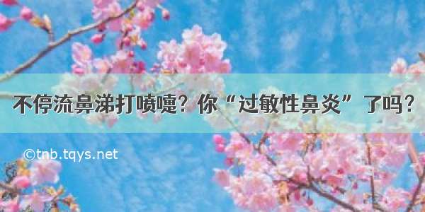 不停流鼻涕打喷嚏？你“过敏性鼻炎”了吗？