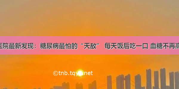 医院最新发现：糖尿病最怕的“天敌” 每天饭后吃一口 血糖不再高！