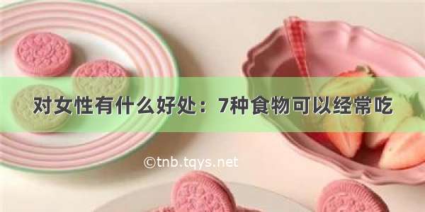 对女性有什么好处：7种食物可以经常吃