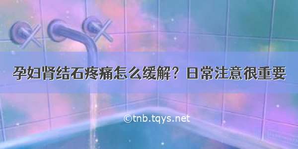 孕妇肾结石疼痛怎么缓解？日常注意很重要