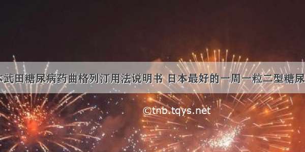 日本武田糖尿病药曲格列汀用法说明书 日本最好的一周一粒二型糖尿病药