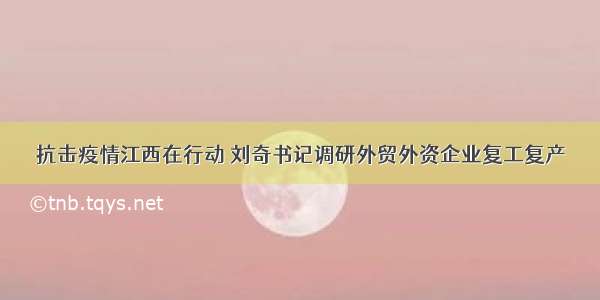 抗击疫情江西在行动 刘奇书记调研外贸外资企业复工复产