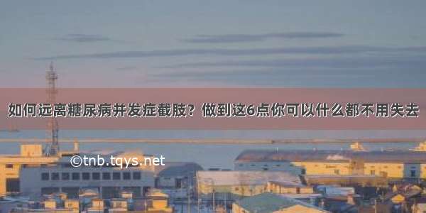 如何远离糖尿病并发症截肢？做到这6点你可以什么都不用失去