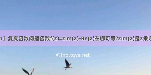 【zim】复变函数问题函数f(z)=zIm(z)-Re(z)在哪可导?zIm(z)是z乘以z的...