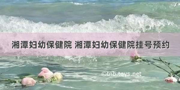 湘潭妇幼保健院 湘潭妇幼保健院挂号预约