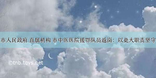 天水市人民政府 直属机构 市中医医院援鄂队员返岗：以更大职责坚守岗位