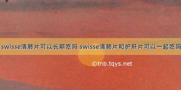 swisse清肺片可以长期吃吗 swisse清肺片和护肝片可以一起吃吗