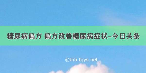 糖尿病偏方 偏方改善糖尿病症状-今日头条