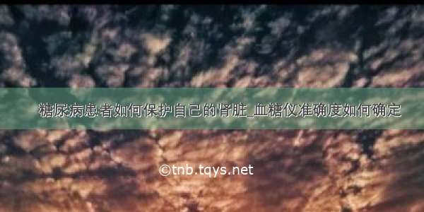 ​糖尿病患者如何保护自己的肾脏_血糖仪准确度如何确定