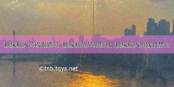 糖尿病人可以喝酒吗_糖尿病的早期症状_糖尿病人的饮食禁忌