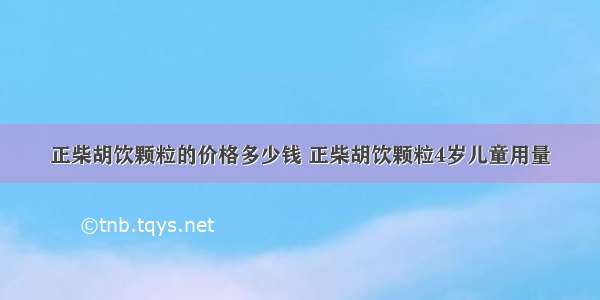 正柴胡饮颗粒的价格多少钱 正柴胡饮颗粒4岁儿童用量