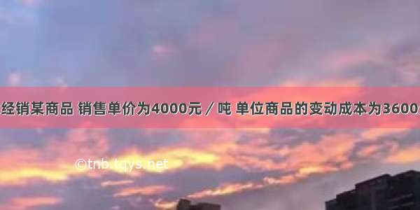 某贸易公司经销某商品 销售单价为4000元／吨 单位商品的变动成本为3600元／吨 固定