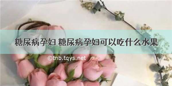 糖尿病孕妇 糖尿病孕妇可以吃什么水果